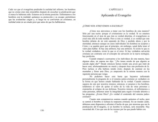 Cada vez que el evangelista predicaba la realidad del infierno, los hombres
que no creían eran más miserables después de escuchar su predicación que
si nunca lo hubieran oído. Estamos en la misma posición. Enfrentamos a los
hombres con la realidad; quitamos su protección y su escape; permitimos
que las avalanchas caigan y, si luego no se convierten en cristianos, en
realidad están en un estado peor que antes de que les habláramos.
130
CAPÍTULO 3
Aplicando el Evangelio
¿CÓMO NOS ATREVEMOS A HACERLO?
¿Cómo nos atrevemos a tratar con los hombres de esta manera?
Sólo por una razón: porque el cristianismo es la verdad. Si no estamos
funcionando en el área de que éste es verdad absoluta, el evangelismo es
cruel más allá de toda medida. Pero si éste es verdad, si es verdad que este
hombre delante de mí está separado de Dios y perdido ahora y por la
eternidad, entonces aunque en casos individuales los hombres no acepten a
Cristo y se queden peor que al principio, sin embargo, usted debe tener el
valor para hablar. Si hay una antítesis, hay una antítesis. Si existe lo que es
la verdad verdadera, existe lo que es el error. Si hay verdadera salvación
cristiana (en contraste con el concepto de salvación en la nueva teología),
hay perdición.
Cuando empecé a acercarme a los individuos de esta manera, hace
algunos años, mi esposa me dijo: “¿No tienes miedo de que alguien se
suicide algún día?” Desde entonces hemos tenido una joven que trató de
hacer esto; afortunadamente no murió y después hizo una profesión de fe.
Pero incluso si ella hubiera tenido éxito; después de caminar en las
montañas y llorar ante Dios, yo empezaría de la misma manera con la
siguiente persona que venga.
No podemos hacer esto hasta que hayamos enfrentado
personalmente la pregunta de si el sistema judeo-cristiano es verdadero en
la forma en que hemos estado hablando de la verdad. Cuando estamos
seguros de esto por nosotros mismos, entonces, si amamos a los hombres,
tendremos el valor de quitar el techo de la vida de otras personas y
exponerlas al colapso de sus defensas. Nosotros mismos, al enfrentarnos a
estas personas, debemos tener la integridad para seguir viviendo abiertos a
las preguntas: ¿Existe Dios? ¿Es verdad el contenido del sistema judeo-
cristiano?
Cuanto más comprensivos seamos cuando quitemos el techo, peor
se sentirá el hombre si rechaza la respuesta cristiana. En un mundo caído,
debemos estar dispuestos a afrontar el hecho de que, por amorosa que sea la
predicación del Evangelio, si un hombre lo rechaza, será miserable. Hay
oscuridad ahí. Creo que una de las razones por las que puedo hablar con
131
 