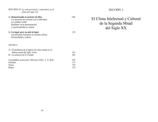 SECCIÓN VI: La vida personal y corporativa en el
clima del siglo XX
1.- Demostrando el carácter de Dios 148
La salvación no termina con el individuo
La calidad visible
Realismo en la demostración
La personalidad es central
2.- Lo legal, pero no sólo lo legal 155
Las personas humanas en nuestra cultura
Personalidad y cultura
Apéndices
A.- El problema de la Iglesia de clase media en la
última mitad del siglo veinte 161
B.- La práctica de la Verdad 166
Una palabra acerca de L'Abri por el Rev. J. A. Kirk 169
Glosario 175
Notas 179
Índice 187
10
SECCIÓN I
El Clima Intelectual y Cultural
de la Segunda Mitad
del Siglo XX
 