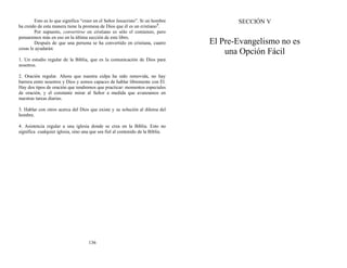 Esto es lo que significa “creer en el Señor Jesucristo”. Si un hombre
ha creído de esta manera tiene la promesa de Dios que él es un cristiano5
.
Por supuesto, convertirse en cristiano es sólo el comienzo, pero
pensaremos más en eso en la última sección de este libro.
Después de que una persona se ha convertido en cristiana, cuatro
cosas le ayudarán:
1. Un estudio regular de la Biblia, que es la comunicación de Dios para
nosotros.
2. Oración regular. Ahora que nuestra culpa ha sido removida, no hay
barrera entre nosotros y Dios y somos capaces de hablar libremente con Él.
Hay dos tipos de oración que tendremos que practicar: momentos especiales
de oración, y el constante mirar al Señor a medida que avanzamos en
nuestras tareas diarias.
3. Hablar con otros acerca del Dios que existe y su solución al dilema del
hombre.
4. Asistencia regular a una iglesia donde se crea en la Biblia. Esto no
significa cualquier iglesia, sino una que sea fiel al contenido de la Biblia.
136
SECCIÓN V
El Pre-Evangelismo no es
una Opción Fácil
 
