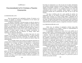 CAPÍTULO 1
Encomendando la Fe Cristiana a Nuestra
Generación
LA DEFENSA DE LA FE
Hay dos propósitos de la apologética cristiana. El primero es la
defensa. El segundo es comunicar el cristianismo de una manera que
cualquier generación pueda entender.
La defensa es adecuada y necesaria porque en todas las épocas el
cristianismo histórico estará bajo ataque. La defensa no significa estar a la
defensiva. Uno no debe sentirse avergonzado por el uso de la palabra
defensa. Los proponentes de cualquier posición que estén vivos en su
propia generación deben dar una respuesta suficiente para ella cuando se
planteen preguntas sobre la misma. Por lo tanto, la palabra defensa no se
usa aquí en sentido negativo, porque en cualquier conversación, en
cualquier comunicación que sea realmente un diálogo, deben darse
respuestas a las objeciones planteadas.
Estas respuestas son necesarias en primer lugar para mí como
cristiano, si voy a mantener mi integridad intelectual, y si quiero mantener
unida mi vida personal, devocional e intelectual. En segundo lugar, estas
respuestas son necesarias para el bien de aquellos por quienes tengo una
responsabilidad.
No es razonable esperar que la gente de la siguiente generación en
cualquier época continúe en la posición cristiana histórica, a menos que se
les ayude a ver en dónde son falaces los argumentos y connotaciones
presentados contra el cristianismo y contra ellos por su generación.
Debemos preparar a los jóvenes cristianos para que se enfrenten a la cultura
monolítica del siglo XX enseñándoles cuál es el ataque particular en nuestra
generación, en contraste con los ataques de generaciones anteriores.
En todas partes que voy, tanto en Estados Unidos como en otros
países, los hijos de los cristianos están perdiendo el cristianismo histórico.
Esto ocurre no sólo en pequeños grupos en pequeñas áreas geográficas, sino
en todas partes. Lo están perdiendo porque los padres son incapaces de
entender a sus hijos, y por lo tanto no pueden realmente ayudarlos en su
momento de necesidad.
138
Esta falta de comprensión no es sólo de parte de los padres individuales,
sino también a menudo de iglesias, colegios cristianos y misiones cristianas.
Algunas universidades cristianas (y no estoy hablando de universidades
“liberales”) pierden a muchos de sus estudiantes del diez por ciento más
sobresaliente antes de que se gradúen. Hemos dejado a la siguiente
generación desnuda ante el pensamiento del siglo XX por el que está
rodeada.
Así pues, la defensa, para mí y para aquellos de quienes soy
responsable, debe ser una defensa consciente. No podemos asumir que,
porque somos cristianos, en el pleno sentido bíblico y habitados por el
Espíritu Santo, automáticamente estaremos libres de la influencia de lo que
nos rodea. El Espíritu Santo puede hacer lo que Él quiere, pero la Biblia no
separa Su obra del conocimiento; ni la obra del Espíritu Santo quita nuestra
responsabilidad como padres, pastores, evangelistas, misioneros o maestros.
LA COMUNICACIÓN DE LA FE
Dicho esto, sin embargo, la apologética cristiana nunca debe
detenerse en guardarse de los ataques. Tenemos la responsabilidad de
comunicar el Evangelio a nuestra generación.
La apologética cristiana no es como vivir en un castillo con el
puente levadizo arriba y ocasionalmente arrojar una piedra por encima de
los muros. No se debe basar en una mentalidad de ciudadela, sentado dentro
y diciendo: “Aquí no me puedes alcanzar”. Si el cristiano adopta esta
actitud, ya sea en la teoría o en la práctica, cesará su contacto con los que
han aceptado el pensamiento del siglo XX. La apologética no debe ser
meramente una materia académica, un nuevo tipo de escolasticismo. Debe
ser pensada y practicada agresivamente en un contacto vivo con la
generación actual. Por lo tanto, el cristiano no debería interesarse sólo en
presentar un sistema bien equilibrado por sí solo, como en algún sistema
metafísico griego, sino en algo que tiene contacto constante con la realidad,
la realidad de las preguntas que son planteadas por su propia generación.
Nadie puede llegar a ser cristiano a menos que entienda lo que el
cristianismo está diciendo. Muchos pastores, misioneros y maestros
cristianos parecen estar indefensos mientras tratan de hablar con la gente
educada y la masa de personas que los rodea. No parecen enfrentarse al
hecho de que es nuestra tarea hablar a nuestra generación; el pasado se ha
ido, y el futuro todavía no está aquí. Así que el lado positivo de la
apologética es la comunicación del Evangelio a la generación actual en
términos que puedan entender.
139
 