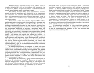 En primer lugar, es importante recordar que no podemos separar la
verdadera apologética de la obra del Espíritu Santo, ni de una relación viva
en oración con el Señor por parte del cristiano. Eventualmente debemos
entender que la batalla no es sólo contra carne y sangre.
Sin embargo, el énfasis bíblico que el conocimiento es necesario
antes de la salvación nos influirá en la consecución de ese conocimiento
que es necesario para comunicar el Evangelio. El cristianismo histórico
nunca se ha separado del conocimiento. Insiste en que toda la verdad es
una, y debemos vivir y enseñarla aunque el pensamiento y la teología del
siglo XX la nieguen.
La invitación a actuar sólo se produce después de haber recibido
una base adecuada de conocimientos. Esto coincide con la razón que Juan
dio para escribir su evangelio: “Hizo además Jesús muchas otras señales en
presencia de sus discípulos, las cuales no están escritas en este libro. Pero
éstas se han escrito para que creáis que Jesús es el Cristo, el Hijo de Dios, y
para que creyendo, tengáis vida en su nombre”1
. La palabra “señal” está
relacionada con los acontecimientos históricos de la vida, muerte y
resurrección de Cristo como se presentan en este evangelio. En el lenguaje
del siglo XX podríamos traducir “señal” como “prueba en el espacio y el
tiempo”: “Hizo además Jesús muchas otras pruebas en el espacio y el
tiempo”. Obsérvese que estas pruebas en el espacio y el tiempo, que por su
misma naturaleza son observables, fueron presentadas como si hubieran
sido hechas en presencia de los discípulos que las observaban. Y no sólo
eso, sino que han sido escritas en forma verbalizada. Esto significa, por
supuesto, que estas pruebas en el espacio y el tiempo pueden ser
consideradas sobre la base del uso normal del lenguaje como se establece
en las gramáticas y los léxicos.
El orden en estos versículos es importante. En primer lugar, estas
son pruebas en el espacio y el tiempo en forma escrita, y por lo tanto
capaces de una consideración cuidadosa. En segundo lugar, estas pruebas
son de tal naturaleza que dan evidencia buena y suficiente de que Cristo es
el Mesías profetizado en el Antiguo Testamento y también que Él es el Hijo
de Dios. De modo que, en tercer lugar, no se nos pide que creamos hasta
que nos hayamos enfrentado a la cuestión de si esto es cierto sobre la base
de la evidencia espacio temporal.
En el prólogo del evangelio de Lucas se establece el mismo tipo de
fundamento de conocimiento verdadero2
: “Puesto que ya muchos han
tratado de poner en orden la historia de las cosas que entre nosotros han
sido ciertísimas” (Hay cosas que han sucedido en la historia, en el espacio y
el tiempo ante ‘nosotros’), “tal como nos lo enseñaron los que desde el
140
principio lo vieron con sus ojos” (Esta historia está abierta a verificación
por testigos oculares), “y fueron ministros de la palabra, me ha parecido
también a mí, después de haber investigado con diligencia todas las cosas
desde su origen, escribírtelas por orden, oh excelentísimo Teófilo” (lo que
está abierto a la verificación también puede ser comunicado verbalmente
por escrito), “para que conozcas bien la verdad de las cosas (o palabras) en
las cuales has sido instruido”. No hay ningún salto en la oscuridad, porque
es posible “conocer la verdad”. Sólo cuando hemos comprendido esta
introducción estamos listos para el resto del evangelio de Lucas,
comenzando en el versículo siguiente: “Hubo en los días de Herodes, rey de
Judea, un sacerdote...”. Sabemos por el prólogo que Lucas está tratando con
un marco de verdad histórica, y debemos colocar a Herodes, a Zacarías y a
Cristo dentro de este marco de espacio y tiempo.
El conocimiento precede a la fe. Esto es crucial para entender la
Biblia. Decir, como debe un cristiano, que sólo la fe que cree en Dios sobre
la base del conocimiento es fe verdadera, es decir algo que causa una
explosión en el mundo del siglo XX.
141
 