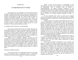 CAPÍTULO 2
La Importancia de la Verdad
Hace algún tiempo estuve hablando en la Universidad de Oxford a
un grupo de estudiantes de teología sobre el tema de la comunicación del
Evangelio a aquellas personas que están particularmente dominadas por el
consenso del pensamiento del siglo XX. Cuando terminé de hablar, un
estudiante de postgrado canadiense se puso de pie y dijo: “Señor, si le
entendemos bien, está diciendo que el pre-evangelismo debe venir antes del
evangelismo. Si esto es así, entonces hemos cometido un error en Oxford.
La razón por la que no hemos estado alcanzando a muchas de estas
personas es porque no hemos tomado el tiempo suficiente con el pre-
evangelismo”. Dije que estaba totalmente de acuerdo.
LA VERDAD ESTÁ ANTES DE LA CONVERSIÓN
Antes de que un hombre esté listo para ser cristiano, debe tener una
comprensión adecuada de la verdad, sea que haya analizado completamente
su concepto de verdad o no. Todas las personas, se den cuenta de ello o no,
funcionan en el marco de algún concepto de verdad. Nuestro concepto de
verdad afectará radicalmente nuestra comprensión de lo que significa ser
cristiano. En este punto, no estamos preocupados por el contenido de la
verdad, sino por el concepto de verdad, lo que es la verdad.
Algunos que se consideran verdaderos cristianos han sido
infiltrados por las formas de pensamiento del siglo XX. En referencia a la
conversión, en un sentido cristiano, la verdad debe estar en primer lugar. La
frase “aceptar a Cristo como Salvador” puede significar cualquier cosa. No
estamos diciendo lo que estamos tratando de decir, a menos que dejemos
completamente claro que estamos hablando de una verdad objetiva, cuando
decimos que el cristianismo es verdadero y por lo tanto que “aceptar a
Cristo como Salvador” no es sólo alguna forma de salto en el “piso de
arriba”.
VERDAD Y ESPIRITUALIDAD
Así como este asunto de la verdad objetiva necesita ser enfatizado
antes de que podamos hacer un evangelismo eficaz, lo mismo debe
considerarse antes de que podamos hablar de la verdadera espiritualidad.
142
Desde el punto de vista bíblico, la espiritualidad no está
fragmentada y, por lo tanto, debe contrastarse con los conceptos modernos
de espiritualidad, tanto en Occidente como en Oriente, y,
desafortunadamente, con algunos conceptos evangélicos. No está
fragmentada porque concierne al hombre integral en su vida total momento
a momento. En contra de esta verdadera visión bíblica, algunos evangélicos
han sido platónicos en el sentido de que han puesto demasiado énfasis en el
alma en contraste con el hombre completo incluyendo el cuerpo y el
intelecto.
Es muy importante darse cuenta, en contra de los conceptos
modernos de experiencia espiritual, que la experiencia basada en la Biblia
descansa firmemente en la verdad. No es sólo una experiencia emocional, ni
es sin contenido.
Podemos pensar que la verdadera espiritualidad tiene tres partes. El
comienzo indispensable es considerar quién (o qué) “está ahí”, y cómo
puedo tener una relación con él (o eso). Ese algo debe ser comprendido y
definido. No puedes tener una relación personal con algo desconocido.
Entonces, habiendo entendido quién es con quien debo tener una relación
personal y cómo puedo tenerla, viene el verdadero paso de entrar en esa
relación. La Biblia llama a esto “nacer de nuevo”, y este es un paso que una
persona sólo puede tomar como un individuo. No podemos nacer de nuevo
en grupos, solo uno a la vez. Pero decir que se trata de una cuestión
individual no es lo mismo que decir que es individualista. Las palabras
pueden sonar parecidas pero son completamente diferentes. Esto da la base
para todo un concepto sociológico y cultural.
La verdadera espiritualidad no puede ser abstraída de la verdad en
un extremo, ni del hombre completo y toda la cultura en el otro. Si hay una
verdadera espiritualidad, debe abarcar todo. La Biblia insiste en que la
verdad es una, y es casi el único sistema sobreviviente en nuestra
generación que lo hace.
Para evitar la confusión, consideremos lo que no implica este
énfasis en la unidad de la verdad. En primer lugar, desde el punto de vista
bíblico, la verdad no está en última instancia relacionada con la ortodoxia.
La ortodoxia es importante y me conocen como un hombre que es un
teólogo ortodoxo convencido. Pero la verdad no está en última instancia
relacionada con la ortodoxia. En segundo lugar, la verdad tampoco está
relacionada con los credos. Yo también creo que debemos defender los
credos cristianos históricos, pero debemos darnos cuenta de que, mientras
que los credos son importantes, la verdad no está finalmente relacionada
con ellos. La verdad está relacionada con algo que respalda tanto a la
ortodoxia como a los credos.
143
 