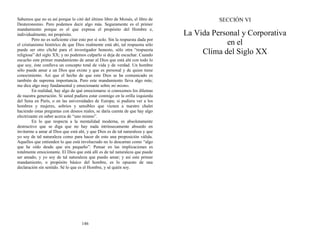 Sabemos que no es así porque lo citó del último libro de Moisés, el libro de
Deuteronomio. Pero podemos decir algo más. Seguramente es el primer
mandamiento porque es el que expresa el propósito del Hombre e,
individualmente, mi propósito.
Pero no es suficiente citar esto por sí solo. Sin la respuesta dada por
el cristianismo histórico de que Dios realmente está ahí, tal respuesta sólo
puede ser otro cliché para el investigador honesto, sólo otra “respuesta
religiosa” del siglo XX; y no podemos culparlo si deja de escuchar. Cuando
escucho este primer mandamiento de amar al Dios que está ahí con todo lo
que soy, éste conlleva un concepto total de vida y de verdad. Un hombre
sólo puede amar a un Dios que existe y que es personal y de quien tiene
conocimiento. Así que el hecho de que este Dios se ha comunicado es
también de suprema importancia. Pero este mandamiento lleva algo más;
me dice algo muy fundamental y emocionante sobre mí mismo.
En realidad, hay algo de qué emocionarse si conocemos los dilemas
de nuestra generación. Si usted pudiera estar conmigo en la orilla izquierda
del Sena en París, o en las universidades de Europa; si pudiera ver a los
hombres y mujeres, sobrios y sensibles que vienen a nuestro chalet
haciendo estas preguntas con deseos reales, se daría cuenta de que hay algo
electrizante en saber acerca de “uno mismo”.
En lo que respecta a la mentalidad moderna, es absolutamente
destructivo que se diga que no hay nada intrínsecamente absurdo en
invitarme a amar al Dios que está ahí, y que Dios es de tal naturaleza y que
yo soy de tal naturaleza como para hacer de esto una proposición válida.
Aquellos que entienden lo que está involucrado no lo descartan como “algo
que he oído desde que era pequeño”. Pensar en las implicaciones es
totalmente emocionante. El Dios que está allí es de tal naturaleza que puede
ser amado, y yo soy de tal naturaleza que puedo amar; y así este primer
mandamiento, o propósito básico del hombre, es lo opuesto de una
declaración sin sentido. Sé lo que es el Hombre, y sé quién soy.
146
SECCIÓN VI
La Vida Personal y Corporativa
en el
Clima del Siglo XX
 