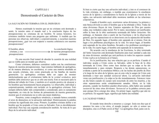 CAPÍTULO 1
Demostrando el Carácter de Dios
LA SALVACIÓN NO TERMINA CON EL INDIVIDUO
Hemos examinado la tensión que un no cristiano está destinado a
sentir, la tensión entre el mundo real y la conclusión lógica de las
presuposiciones no cristianas de un hombre. Si somos honestos, los
cristianos también tienen una pregunta que enfrentar. A medida que las
personas nos observan, individual y corporativamente, y escuchan nuestras
presuposiciones, ¿qué ven con respecto a nuestra coherencia con nuestras
presuposiciones?
El hombre, ahora La conclusión lógica
cristiano, y sus de nuestras presuposiciones
presuposiciones cristianas
En esta sección final trataré de abordar la cuestión de una realidad
que es visible para un mundo que observa.
Como cristianos, debemos considerar cuáles son las conclusiones
lógicas de nuestras presuposiciones. Aquí estamos hablando de apologética,
no de manera abstracta, no escolástica, ni como una materia enseñada en
una escuela cristiana, sino como practicada en las batallas de nuestra
generación. La apologética cristiana debe ser capaz de mostrar
intelectualmente que el cristianismo habla de la verdad verdadera; pero
también debe demostrar que no es sólo una teoría. Esto es necesario para la
defensa del rebaño de Cristo, y también en el sentido positivo de alcanzar a
los hombres que honestamente hacen preguntas. Lo observable, individual y
corporativamente, también está incluido en la apologética cristiana. Esto
siempre debería haber sido comprendido y considerado; pero es sumamente
importante, en vista de las formas de pensamiento de nuestra generación,
mostrar que el cristianismo no es sólo una mejor dialéctica.
Nosotros, como evangélicos ortodoxos, a menudo hemos cometido
el error de detenernos en la salvación individual. Históricamente la palabra
cristiano ha significado dos cosas. Primero, la palabra cristiano define a un
hombre que ha aceptado a Cristo como su Salvador. Esto es decididamente
individual. Pero hay una segunda consideración también. Se trata de lo que
fluye de la salvación individual.
148
Si bien es cierto que hay una salvación individual, y éste es el comienzo de
la vida cristiana, sin embargo, a medida que examinamos la enseñanza
acerca de la Iglesia y consideramos la fuerza de la Iglesia a través de los
siglos, esa salvación individual debe mostrarse también en las relaciones
corporativas.
Cuando el hombre cayó, ocurrieron varias divisiones. La primera y
más básica división es entre el hombre que se ha rebelado y Dios. Todas las
otras divisiones fluyen de ésta. Estamos separados de Dios por nuestra
culpa, una verdadera culpa moral. Por lo tanto, necesitamos ser justificados
sobre la base de la obra sustitutoria terminada del Señor Jesucristo. Sin
embargo, es bastante claro a partir de las Escrituras y de la observación
general, que las separaciones no se detuvieron con la separación del hombre
de Dios. En segundo lugar, el hombre está separado de sí mismo. Esto da
lugar a los problemas psicológicos de la vida. En tercer lugar, el hombre
está separado de los otros hombres, llevando a los problemas sociológicos
de la vida. En cuarto lugar, el hombre está separado de la naturaleza.
De acuerdo con la enseñanza de las Escrituras, la obra terminada
del Señor Jesucristo está destinada finalmente para traer sanidad a cada una
de estas divisiones: sanidad que será perfecta en todos los aspectos cuando
Cristo vuelva en la historia en el futuro.
En la justificación, hay una relación que ya es perfecta. Cuando el
individuo acepta a Cristo como su Salvador, sobre la base de la obra
terminada de Cristo, Dios como Juez declara que su culpa se ha ido
inmediatamente y para siempre. Respecto a las demás separaciones, es
evidente a partir de la enseñanza bíblica y de las luchas del pueblo de Dios
a lo largo de los años de la Iglesia, que en esta vida la sangre de Cristo está
destinada a traer una sanidad sustancial ahora. La salvación individual
viene con justificación y la culpa se ha ido inmediatamente. Entonces viene
un día futuro cuando mi cuerpo será resucitado de entre los muertos, y las
otras separaciones serán completamente sanadas. Ahora, en la vida
presente, cuando los hombres pueden observarnos, debe haber una sanidad
sustancial de estas otras divisiones. Sustancial es la palabra correcta para
usar porque lleva consigo dos ideas. En primer lugar, significa que aún no
es perfecta. En segundo lugar, significa que habrá una realidad.
LA CALIDAD VISIBLE
El mundo tiene derecho a mirarnos y a juzgar. Jesús nos dice que al
amarnos los unos a los otros, el mundo juzgará, no sólo si somos sus
discípulos, sino si el Padre envió al Hijo1
. La apologética final, junto con la
149
 