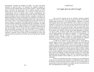 personalidad. Considere las palabras de Pablo: “La gracia del Señor
Jesucristo, el amor de Dios, y la comunión (en francés la palabra es
comunicación) del Espíritu Santo sea con todos vosotros”5
. Somos llevados
hacia lo personal. En primer lugar está la relación personal con Dios
mismo, ésta es la más maravillosa, y no es sólo en el cielo sino que es
sustancialmente real en la práctica ahora. Cuando comprendemos que
nuestro llamado no sólo es verdadero sino hermoso, debe ser emocionante.
Es difícil entender cómo un cristiano ortodoxo, evangélico, creyente en la
Biblia puede dejar de sentirse emocionado. Las respuestas en el ámbito del
intelecto deberían emocionarnos abrumadoramente. Pero mucho más que
esto, somos vueltos a una relación personal con el Dios que está ahí. Si
somos cristianos y no estamos emocionados debemos regresar y ver lo que
está mal. Estamos rodeados por una generación que se encuentra “sin nadie
en casa” en el universo. Si algo caracteriza a nuestra generación es esto. En
contraste con esto, como cristiano sé quién soy; y conozco al Dios personal
que está ahí. Hablo y Él me escucha. No estoy rodeado por mera masa, ni
sólo por partículas de energía, sino que Él está ahí. Y si he aceptado a
Cristo como mi Salvador, entonces, aunque no sea perfecta en esta vida,
momento a momento, sobre la base de la obra terminada de Cristo, esta
relación de persona a persona con el Dios que está ahí puede tener realidad
para mí.
154
CAPÍTULO 2
Lo Legal, pero no sólo lo Legal
Hoy en día la mayoría de los no cristianos excluyen cualquier
noción real de la Ley. Ellos hacen esto porque no tienen un absoluto en
ninguna parte del universo, y sin ningún absoluto realmente no se puede
tener ninguna moral como moral. Para ellos, todo es relativo; no tienen un
verdadero círculo de la Ley. Para ellos no hay círculo dentro del cual esté lo
correcto, en contraste con lo que está fuera del círculo y por lo tanto malo.
Para el cristiano esto no es así. Dios existe y tiene un carácter; Hay cosas
que están fuera de los mandamientos que Él nos ha dado como la expresión
de Su carácter. Por ejemplo, existe un círculo legal apropiado con respecto
a la Iglesia visible. La Iglesia visible debe ser una Iglesia verdadera. No
será una Iglesia perfecta, pero debe ser verdadera. Y el matrimonio es el
círculo apropiado para las relaciones sexuales. La nueva moralidad,
siguiendo la nueva teología y carente de la epistemología cristiana, las
Escrituras cristianas y el Dios cristiano, no puede encontrar un verdadero
círculo legal y por lo tanto no encuentra manera de establecer límites.
La falla de la ortodoxia es que, aunque tiene un círculo legal, a
menudo tiende a actuar como si simplemente bastara con estar dentro del
círculo. Debemos estar agradecidos por el círculo legal, un absoluto
verdadero, algo que podemos conocer y dentro del cual podemos funcionar,
porque significa que no tenemos que actuar en el supuesto de que podemos
sopesar todos los resultados de nuestras acciones hasta el infinito, cuando,
siendo finitos, no podemos ver los resultados de nuestras acciones más de
uno o dos pasos adelante. Tener que actuar como un dios finito es doloroso.
Pero lo que es una tragedia es pensar que porque estamos en el círculo legal
apropiado todo está terminado y hecho, como si el matrimonio, la Iglesia y
otras relaciones humanas fueran estáticos y que sólo el círculo legal es
importante.
Incluso en la justificación muchos cristianos que son perfectamente
ortodoxos en la doctrina miran atrás hacia su justificación como si fuera el
fin de todo, al menos hasta que la muerte venga. No es así. El nacimiento es
esencial para la vida, pero el padre no se alegra sólo por el nacimiento de su
hijo. Está agradecido por el niño vivo que crece.
155
 