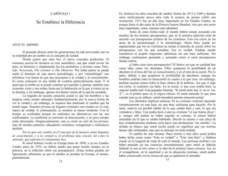 CAPÍTULO 1
Se Establece la Diferencia
ANTE EL ABISMO
El presente abismo entre las generaciones ha sido provocado casi en
su totalidad por un cambio en el concepto de verdad.
Donde quiera que mire hoy el nuevo concepto predomina. El
consenso acerca de nosotros es casi monolítico, sea que usted revise las
artes, la literatura o simplemente lea los periódicos y revistas como Time,
Life, Newsweek, The Listener o The Observer. Por todas partes se puede
sentir el dominio de esta nueva metodología, y por “metodología” nos
referimos a la forma en que nos acercamos a la verdad y al conocimiento.
Es como sofocarse en una niebla de Londres particularmente mala. Y al
igual que la niebla no se puede contener por paredes o puertas, también este
consenso viene y nos rodea, hasta que la habitación en la que vivimos ya no
es distinta, y sin embargo, apenas nos damos cuenta de lo que ha sucedido.
La tragedia de nuestra situación actual es que los hombres y las
mujeres están siendo afectados fundamentalmente por la nueva forma de
ver la verdad y sin embargo, ni siquiera han analizado el cambio que ha
tenido lugar. Nuestros jóvenes de hogares cristianos son criados en el viejo
marco de verdad. A continuación, se someten al marco moderno. Con el
tiempo se confunden porque no entienden las alternativas con las son
confrontados. La confusión se convierte en desconcierto, y en poco tiempo
están abrumados. Desgraciadamente, esto es cierto no sólo de los jóvenes,
sino de muchos pastores, educadores cristianos, evangelistas y misioneros
también.
Por lo que este cambio en el concepto de la manera cómo llegamos
al conocimiento y a la verdad es el problema más crucial, tal como lo
entiendo, que enfrenta el cristianismo hoy.
Si usted hubiera vivido en Europa antes de 1890, o en los Estados
Unidos antes de 1935, no habría tenido que pasar mucho tiempo, en la
práctica, en la reflexión sobre sus presupuestos. (Estas fechas pueden ser
ligeramente arbitrarias ya que el cambio se produjo en Europa, al menos,
gradualmente.
12
En América los años cruciales de cambio fueron de 1913 a 1940 y durante
estos relativamente pocos años toda la manera de pensar sufrió una
revolución; 1913 fue un año muy importante en los Estados Unidos, no
porque fuera el año antes de la Primera Guerra Mundial, sino por otra razón
muy importante, como veremos más adelante).
Antes de estas fechas todo el mundo habría estado actuando con
muchos de los mismos presupuestos, que en la práctica parecían estar de
acuerdo con presupuestos propios de los cristianos. Esto era cierto en las
áreas de la epistemología y la metodología. Ahora bien, puede ser
argumentado que los no cristianos no tenían el derecho de actuar sobre los
presupuestos con los que actuaban. Eso es verdad. Estaban siendo
románticos al aceptar respuestas optimistas sin una base suficiente. Sin
embargo continuaron pensando y actuando como si estos presupuestos
fueran ciertos.
¿Cuáles eran estos presupuestos? El básico era que en realidad hay
cosas tales como los absolutos. Ellos aceptaron la posibilidad de un
absoluto en el área del Ser (o conocimiento), y en el área de la moral. Por lo
tanto, debido a que aceptaron la posibilidad de absolutos, aunque los
hombres podrían estar en desacuerdo en cuanto a lo que eran, sin embargo,
podrían razonar juntos sobre la base clásica de la antítesis. Así que si algo
era cierto, lo contrario era falso. En la moral, si una cosa estaba bien, su
opuesto estaba mal. Esta pequeña fórmula, “Si usted tiene una A, no es ‘no-
A’”, es el primer paso en la lógica clásica. Si usted entiende lo que pasa
cuando esto ya no influye, usted entenderá nuestra situación actual.
Los absolutos implican antítesis. El no cristiano continuó operando
románticamente en esta base sin una base suficiente para hacerlo. Por lo
tanto, todavía era posible hablar de lo que estaba bien y mal, lo que era
verdadero y falso. Uno podía decir a una no cristiana “sé una buena chica”,
y, aunque ella podría no haber seguido su consejo, al menos habría
entendido de lo que se estaba hablando. Decirle lo mismo a una chica de
hoy verdaderamente moderna sería hacer una declaración “sin sentido”. La
mirada en blanco que usted reciba puede no significar que sus normas
hayan sido rechazadas, sino que su mensaje no tenía sentido.
El cambio ha sido enorme. Hace treinta o más años usted podría
haber dicho cosas como “Esto es verdad” o “Esto está bien”, y hubiera
estado en la longitud de onda de todo el mundo. Las personas podrían o no
haber pensado en sus creencias constantemente, pero todos se habrían
hablado el uno al otro como si la idea de la antítesis fuera correcta. Así, en
el evangelismo, en lo espiritual y en la educación cristiana, usted podría
haber comenzado con la certeza de que su audiencia le entendía.
13
 