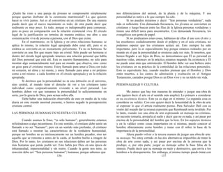 ¿Quién ha visto a una pareja de jóvenes se comprometió simplemente
porque querían disfrutar de la ceremonia matrimonial? Lo que quieren
hacer es vivir juntos. Así es al convertirse en un cristiano. De una manera
puede decir que el nuevo nacimiento es todo; de otra puede decir que
realmente es muy poco. Es todo, porque es indispensable para comenzar,
pero es poco en comparación con la relación existencial viva. El círculo
legal de la justificación no termina de manera estática; me abre a una
comunicación viva de persona a persona, con el Dios que existe.
En el matrimonio, en la Iglesia y en otras relaciones humanas se
aplica lo mismo, la relación legal apropiada debe estar allí, pero si es
estática se convierte en un monumento polvoriento. Ya no es hermosa. Se
convierte en una flor que muere bajo un cristal. Sólo puede ser hermosa si
dentro del círculo legal apropiado tenemos una relación personal que habla
del Dios personal que está ahí. Este es nuestro llamamiento, no sólo para
mostrar algo sustancialmente real para un mundo que observa, sino como
un gozo para el cristiano mismo. Estoy llamado para amar a Dios con todo
mi corazón, mi alma y mi mente, y estoy llamado para amar a mi prójimo
como a mí mismo: a cada hombre en el círculo apropiado y en la relación
apropiada.
Si decimos que la personalidad no es una intrusión en el universo,
sino central, el mundo tiene el derecho de ver a los cristianos tanto
individual como corporativamente viviendo a un nivel personal. Los
hombres deben ver que tomamos la personalidad lo suficientemente en
serio, por la gracia de Dios, para actuar sobre ella.
Debe haber una indicación observable de esto en medio de la vida
diaria en este mundo anormal presente, o hemos negado la presuposición
cristiana central.
LAS PERSONAS HUMANAS EN NUESTRA CULTURA
Cuando usamos la frase, “es sólo humano”, generalmente estamos
refiriéndonos a algo pecaminoso. En este sentido, el cristiano debe sentir un
llamado a no ser “humano”; pero en un sentido más profundo, el cristiano
está llamado a mostrar las características de la verdadera humanidad,
porque ser hombre no es intrínsecamente ser un hombre pecador, sino ser
aquello que se remonta a antes de la caída, al hombre hecho a imagen de
Dios. Por lo tanto, los cristianos en sus relaciones deben ser las personas
más humanas que jamás podrá ver. Esto habla por Dios en una época de
inhumanidad, impersonalidad y sin rostro. Cuando la gente nos mire, su
reacción debe ser: “Son personas humanas”; humanas, porque sabemos que
156
nos diferenciamos del animal, de la planta y de la máquina; Y esa
personalidad es nativa a lo que siempre ha sido.
Si no pueden mirarnos y decir: “Son personas verdaderas”, nada
más es suficiente. Con demasiada frecuencia, los jóvenes se convierten en
cristianos y luego buscan entre las filas de la Iglesia personas verdaderas y
tienen una difícil tarea para encontrarlos. Con demasiada frecuencia, los
evangélicos son gente de papel.
Si no predicamos estas cosas, hablamos de ellas el uno con el otro y
las enseñamos cuidadosamente desde el púlpito y en el aula cristiana, no
podemos esperar que los cristianos actúen así. Esto siempre ha sido
importante, pero lo es especialmente hoy porque estamos rodeados por un
mundo en el que la personalidad se erosiona cada vez más. Si nosotros, que
hemos llegado a ser hijos de Dios, no demostramos que Él es personal en
nuestras vidas, entonces en la práctica estamos negando Su existencia y Él
no puede estar más que entristecido. El hombre debe ver una belleza entre
los cristianos en su práctica de la centralidad de las relaciones personales.
Esto es equivalente hoy, cuando muchos piensan que el Hombre y Dios
están muertos, a los cantos de admiración y exaltación en el Antiguo
Testamento, cantados porque Dios es un Dios vivo y no un ídolo sin vida.
PERSONALIDAD Y CULTURA
Me parece que hay tres maneras de entender y juzgar una obra de
arte (quiero decir el arte en el sentido más amplio). Lo primero a considerar
es su excelencia técnica. Esto ya es algo en sí mismo. La segunda cosa es
considerar su validez. Con esto quiero decir la honestidad de la obra de arte
al expresar lo que el artista realmente piensa. Para Salvador Dalí con su
visión del mundo dar la misma expresión que Rembrandt sería inválido. Por
lo tanto, cuando veo una obra de arte expresando un mensaje no cristiano,
no necesito tomarla, arrojarla al suelo y decir que no es nada, y así pasar por
encima de la personalidad del hombre que la hizo. En los aspectos técnicos
y en la validez como cosas importantes en sí mismas, puedo conocer al
hombre abiertamente como hombre y tratar con él sobre la base de la
importancia de la personalidad.
Ahora puedo volver a la tercera manera de juzgar una obra de arte:
su mensaje. No estoy cerrado en las dos alternativas imposibles de tratar la
obra de arte como nada, y así pasar por encima de la persona que la
produjo; o, por otra parte, juzgar su mensaje sobre la base falsa de la
síntesis. Puedo decir que su mensaje es malo y destructivo, que envía a los
hombres a la desesperación. Sin embargo, al mismo tiempo puedo tratar con
157
 