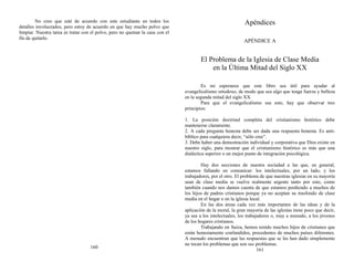 No creo que esté de acuerdo con este estudiante en todos los
detalles involucrados, pero estoy de acuerdo en que hay mucho polvo que
limpiar. Nuestra tarea es tratar con el polvo, pero no quemar la casa con el
fin de quitarlo.
160
Apéndices
APÉNDICE A
El Problema de la Iglesia de Clase Media
en la Última Mitad del Siglo XX
Es mi esperanza que este libro sea útil para ayudar al
evangelicalismo ortodoxo, de modo que sea algo que tenga fuerza y belleza
en la segunda mitad del siglo XX.
Para que el evangelicalismo sea esto, hay que observar tres
principios:
1. La posición doctrinal completa del cristianismo histórico debe
mantenerse claramente.
2. A cada pregunta honesta debe ser dada una respuesta honesta. Es anti-
bíblico para cualquiera decir, “sólo cree”.
3. Debe haber una demostración individual y corporativa que Dios existe en
nuestro siglo, para mostrar que el cristianismo histórico es más que una
dialéctica superior o un mejor punto de integración psicológica.
Hay dos secciones de nuestra sociedad a las que, en general,
estamos fallando en comunicar: los intelectuales, por un lado, y los
trabajadores, por el otro. El problema de que nuestras iglesias en su mayoría
sean de clase media se vuelve realmente urgente tanto por esto, como
también cuando nos damos cuenta de que estamos perdiendo a muchos de
los hijos de padres cristianos porque ya no aceptan su trasfondo de clase
media en el hogar o en la iglesia local.
En las dos áreas cada vez más importantes de las ideas y de la
aplicación de la moral, la gran mayoría de las iglesias tiene poco que decir,
ya sea a los intelectuales, los trabajadores o, muy a menudo, a los jóvenes
de los hogares cristianos.
Trabajando en Suiza, hemos tenido muchos hijos de cristianos que
están honestamente confundidos, procedentes de muchos países diferentes.
A menudo encuentran que las respuestas que se les han dado simplemente
no tocan los problemas que son sus problemas.
161
 