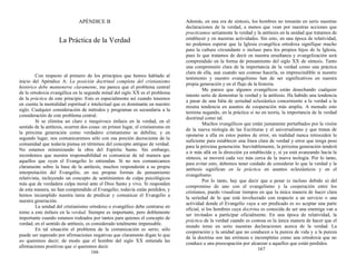 APÉNDICE B
La Práctica de la Verdad
Con respecto al primero de los principios que hemos hablado al
inicio del Apéndice A: La posición doctrinal completa del cristianismo
histórico debe mantenerse claramente, me parece que el problema central
de la ortodoxia evangélica en la segunda mitad del siglo XX es el problema
de la práctica de este principio. Esto es especialmente así cuando tenemos
en cuenta la mentalidad espiritual e intelectual que es dominante en nuestro
siglo. Cualquier consideración de métodos y programas es secundaria a la
consideración de este problema central.
Si se elimina un claro e inequívoco énfasis en la verdad, en el
sentido de la antítesis, ocurren dos cosas: en primer lugar, el cristianismo en
la próxima generación como verdadero cristianismo se debilita; y en
segundo lugar, nos comunicaremos sólo con esa porción decreciente de la
comunidad que todavía piensa en términos del concepto antiguo de verdad.
No estamos minimizando la obra del Espíritu Santo. Sin embargo,
recordemos que nuestra responsabilidad es comunicar de tal manera que
aquellos que oyen el Evangelio lo entiendan. Si no nos comunicamos
claramente sobre la base de la antítesis, muchos responderán a su propia
interpretación del Evangelio, en sus propias formas de pensamiento
relativista, incluyendo un concepto de sentimientos de culpa psicológicos
más que de verdadera culpa moral ante el Dios Santo y vivo. Si responden
de esta manera, no han comprendido el Evangelio; todavía están perdidos, y
hemos incumplido nuestra tarea de predicar y comunicar el Evangelio a
nuestra generación.
La unidad del cristianismo ortodoxo o evangélico debe centrarse en
torno a este énfasis en la verdad. Siempre es importante, pero doblemente
importante cuando estamos rodeados por tantos para quienes el concepto de
verdad, en el sentido de antítesis, es considerado totalmente impensable.
En tal situación el problema de la comunicación es serio; sólo
puede ser superado por afirmaciones negativas que claramente digan lo que
no queremos decir; de modo que el hombre del siglo XX entienda las
afirmaciones positivas que sí queremos decir.
166
Además, en una era de síntesis, los hombres no tomarán en serio nuestras
declaraciones de la verdad, a menos que vean por nuestras acciones que
practicamos seriamente la verdad y la antítesis en la unidad que tratamos de
establecer y en nuestras actividades. Sin esto, en una época de relatividad,
no podemos esperar que la Iglesia evangélica ortodoxa signifique mucho
para la cultura circundante o incluso para los propios hijos de la Iglesia,
pues lo que tratamos de decir en nuestra enseñanza y evangelización será
comprendido en la forma de pensamiento del siglo XX de síntesis. Tanto
una comprensión clara de la importancia de la verdad como una práctica
clara de ella, aun cuando sea costoso hacerla, es imprescindible si nuestro
testimonio y nuestro evangelismo han de ser significativos en nuestra
propia generación y en el flujo de la historia.
Me parece que algunos evangélicos están desechando cualquier
intento serio de demostrar la verdad y la antítesis. Ha habido una tendencia
a pasar de una falta de seriedad eclesiástica concerniente a la verdad a la
misma tendencia en asuntos de cooperación más amplia. A menudo esto
termina negando, en la práctica si no en teoría, la importancia de la verdad
doctrinal como tal.
Muchos evangélicos que están justamente perturbados por la visión
de la nueva teología de las Escrituras y el universalismo y que tratan de
oponerse a ella en estos puntos de error, en realidad nunca retroceden lo
suficiente para establecer una línea clara de verdad y error que tenga peso
para la próxima generación. Inevitablemente, la próxima generación tenderá
a ir más allá en la dirección ya establecida y, si ya está avanzando hacia la
síntesis, se moverá cada vez más cerca de la nueva teología. Por lo tanto,
para evitar esto, debemos tener cuidado de considerar lo que la verdad y la
antítesis significan en la práctica en asuntos eclesiásticos y en el
evangelismo.
Por lo tanto, hay que decir que a pesar (e incluso debido a) del
compromiso de uno con el evangelismo y la cooperación entre los
cristianos, puedo visualizar tiempos en que la única manera de hacer clara
la seriedad de lo que está involucrado con respecto a un servicio o una
actividad donde el Evangelio vaya a ser predicado es no aceptar una parte
oficial, si los hombres cuya doctrina es conocida de ser una enemiga van a
ser invitados a participar oficialmente. En una época de relatividad, la
práctica de la verdad cuando es costosa es la única manera de hacer que el
mundo tome en serio nuestras declaraciones acerca de la verdad. La
cooperación y la unidad que no conducen a la pureza de vida y a la pureza
de la doctrina son tan erróneas e incompletas como una ortodoxia que no
conduce a una preocupación por alcanzar a aquellos que están perdidos.
167
 