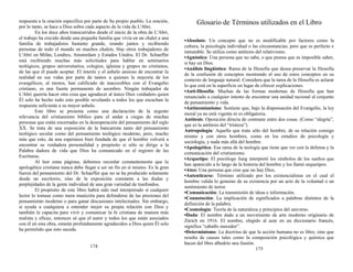 respuesta a la oración específica por parte de Su propio pueblo. La oración,
por lo tanto, se hace a Dios sobre cada aspecto de la vida de L'Abri.
En los doce años transcurridos desde el inicio de la obra de L'Abri,
el trabajo ha crecido desde una pequeña familia que vivía en un chalet a una
familia de trabajadores bastante grande, orando juntos y recibiendo
personas de todo el mundo en muchos chalets. Hay otros trabajadores de
L'Abri en Milán, Londres, Amsterdam y Estados Unidos. El Dr. Schaeffer
está recibiendo muchas más solicitudes para hablar en seminarios
teológicos, grupos universitarios, colegios, iglesias y grupos no cristianos,
de las que él puede aceptar. El interés y el anhelo ansioso de encontrar la
realidad en sus vidas por parte de tantos a quienes la mayoría de los
evangélicos, al menos, han calificado de inaccesibles con el Evangelio
cristiano, es una fuente permanente de asombro. Ningún trabajador de
L'Abri querría hacer otra cosa que agradecer al único Dios verdadero quien
Él solo ha hecho todo esto posible revelando a todos los que escuchan la
respuesta suficiente a su mayor anhelo.
Este libro se presenta como una declaración de la urgente
relevancia del cristianismo bíblico para el andar a ciegas de muchas
personas que están encerradas en la desesperación del pensamiento del siglo
XX. Se trata de una exposición de la bancarrota tanto del pensamiento
teológico secular como del pensamiento teológico moderno, pero, mucho
más que esto, da una esperanza bien fundada de que el hombre volverá a
encontrar su verdadera personalidad y propósito si sólo se dirige a la
Palabra dadora de vida que Dios ha comunicado en el registro de las
Escrituras.
Al leer estas páginas, debemos recordar constantemente que la
apologética cristiana nunca debe llegar a ser un fin en sí mismo. Es la gran
fuerza del pensamiento del Dr. Schaeffer que no se ha producido solamente
desde un escritorio, sino de la exposición constante a las dudas y
perplejidades de la gente individual de una gran variedad de trasfondos.
El propósito de este libro habrá sido mal interpretado si cualquier
lector lo tomase como mera munición para defenderse de las presiones del
pensamiento moderno o para ganar discusiones intelectuales. Sin embargo,
si ayuda a cualquiera a entender mejor su propia relación con Dios y
también le capacita para vivir y comunicar la fe cristiana de manera más
realista y eficaz, entonces sé que el autor y todos los que están asociados
con él en esta obra, estarán profundamente agradecidos a Dios quien Él solo
ha permitido que esto suceda.
174
Glosario de Términos utilizados en el Libro
•Absoluto: Un concepto que no es modificable por factores como la
cultura, la psicología individual o las circunstancias; pero que es perfecto e
inmutable. Se utiliza como antítesis del relativismo.
•Agnóstico: Una persona que no sabe, o que piensa que es imposible saber,
si hay un Dios.
•Análisis lingüístico: Rama de la filosofía que desea preservar la filosofía
de la confusión de conceptos mostrando el uso de estos conceptos en su
contexto de lenguaje natural. Considera que la tarea de la filosofía es aclarar
lo que está en la superficie en lugar de ofrecer explicaciones.
•Anti-filosofía: Muchas de las formas modernas de filosofía que han
renunciado a cualquier intento de encontrar una unidad racional al conjunto
de pensamiento y vida.
•Antinomianismo: Sostiene que, bajo la dispensación del Evangelio, la ley
moral ya no está vigente ni es obligatoria.
Antítesis: Oposición directa de contraste entre dos cosas. (Como “alegría”,
que es la antítesis del “tristeza”).
Antropología: Aquella que trata sólo del hombre, de su relación consigo
mismo y con otros hombres, como en los estudios de psicología y
sociología, y nada más allá del hombre.
•Apologética: Esa rama de la teología que tiene que ver con la defensa y la
comunicación del cristianismo.
•Arquetipo: El psicólogo Jung interpretó los símbolos de los sueños que
han aparecido a lo largo de la historia del hombre y los llamó arquetipos.
•Ateo: Una persona que cree que no hay Dios.
•Autenticarse: Término utilizado por los existencialistas en el cual el
hombre valida lo genuino de su existencia por un acto de la voluntad o un
sentimiento de terror.
•Comunicación: La transmisión de ideas e información.
•Connotación: La implicación de significados a palabras distintos de la
definición de la palabra.
•Cosmología: Teoría de la naturaleza y principios del universo.
•Dada: El nombre dado a un movimiento de arte moderno originario de
Zúrich en 1916. El nombre, elegido al azar en un diccionario francés,
significa “caballo mecedor”.
•Determinismo: La doctrina de que la acción humana no es libre, sino que
resulta de causas tales como la composición psicológica y química que
hacen del libre albedrío una ilusión.
175
 