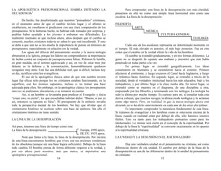 LA APOLOGÉTICA PRESUPOSICIONAL HABRÍA DETENIDO LA
DECADENCIA1
De hecho, fue desafortunado que nuestros “pensadores” cristianos,
en el momento antes de que el cambio tuviera lugar y el abismo se
estableciera, no enseñaron ni predicaron con una clara comprensión de los
presupuestos. Si lo hubieran hecho, no habrían sido tomados por sorpresa, y
podrían haber ayudado a los jóvenes a enfrentar sus dificultades. Lo
realmente insensato es que incluso ahora, años después que el cambio se
concretó, muchos cristianos todavía no saben lo que está sucediendo. Y esto
se debe a que aún no se les enseña la importancia de pensar en términos de
presupuestos, especialmente en relación con la verdad.
Las aguas del diluvio del pensamiento secular y la nueva teología
abrumaron a la Iglesia, porque los líderes no comprendieron la importancia
de luchar contra un conjunto de presuposiciones falsas. Pelearon la batalla,
en gran medida, en el terreno equivocado y así, en vez de estar muy por
delante en la defensa y la comunicación, lamentablemente quedaron
rezagados muy atrás. Esta fue una debilidad real, que es difícil, incluso hoy
en día, rectificar entre los evangélicos.
El uso de la apologética clásica antes de que este cambio tuviera
lugar fue eficaz sólo porque los no cristianos estaban funcionando, en la
superficie, con los mismos supuestos, incluso si no tenían una base
adecuada para ellos. Sin embargo, en la apologética clásica los presupuestos
rara vez se analizaron, discutieron, o se tomaron en cuenta.
Así, si un hombre se levantaba para predicar el Evangelio y decía
“crean esto, es cierto”, los que escuchaban habrían dicho: “Bueno, si eso es
así, entonces su opuesto es falso”. El presupuesto de la antítesis invadía
toda la perspectiva mental de los hombres. No hay que olvidar que el
cristianismo histórico se sostiene sobre una base de antítesis. Sin ella el
cristianismo histórico no tiene sentido.
LA LÍNEA DE LA DESESPERACIÓN
Así pues, tenemos una línea de tiempo como esta:
La línea de la desesperación Europa, 1890 aprox.
EE.UU. 1935 aprox.
Note que llamo a la línea, la línea de la desesperación. Por encima
de esta línea encontramos hombres que viven con sus nociones románticas
de los absolutos (aunque sin una base lógica suficiente). Debajo de la línea
todo cambia. El hombre piensa de forma diferente respecto a la verdad, y
por eso ahora para nosotros, más que nunca, es imperativa una
apologética presuposicional.
14
Para comprender esta línea de la desesperación con más claridad,
pensemos en ella no como una simple línea horizontal sino como una
escalera. La línea de la desesperación:
FILOSOFÍA
ARTE
MÚSICA
CULTURA GENERAL
TEOLOGÍA
Cada uno de los escalones representa un determinado momento en
el tiempo. El más elevado es anterior, el más bajo posterior. Fue en este
orden que el cambio en la verdad afectó la vida de los hombres.
El cambio se extendió gradualmente, y en tres formas diferentes. La
gente no se despertó de repente una mañana y encontró que éste había
penetrado en todas partes a la vez.
En primer lugar se extendió geográficamente. Las ideas
comenzaron en Alemania y se extendieron hacia el exterior. Primero
afectaron al continente, y luego cruzaron el Canal hacia Inglaterra, y luego
el Atlántico hasta América. En segundo lugar, se extendió a través de la
sociedad, desde el verdadero intelectual hacia los más educados, bajó a los
trabajadores, y por último llegó a la clase media alta. En tercer lugar, se
extendió como se muestra en el diagrama, de una disciplina a otra,
empezando por los filósofos y terminando con los teólogos. La teología ha
sido la última por mucho tiempo. Es curioso para mí, al estudiar toda esta
deriva cultural, que muchos recogen la última moda teológica y la aclaman
como algo nuevo. Pero, en realidad, lo que la nueva teología ahora está
diciendo ya se ha dicho anteriormente en cada una de las otras disciplinas.
Es importante comprender la naturaleza fundamental de esta línea.
Si tratamos de evangelizar a los hombres como si estuvieran encima de la
línea, cuando en realidad están por debajo de ella, sólo haremos intentos
fútiles. Esto va tanto para los trabajadores portuarios como para los
intelectuales. Lo mismo será cierto en el concepto de la espiritualidad. Por
debajo de la línea la “espiritualidad” se convierte exactamente en lo opuesto
a la espiritualidad cristiana.
LA UNIDAD Y LA DESUNIÓN EN EL RACIONALISMO
Hay una verdadera unidad en el pensamiento no cristiano, así como
diferencias dentro de esa unidad. El cambio por debajo de la línea de la
desesperación es una de las diferencias dentro de la unidad de pensamiento
no cristiano.
15
 