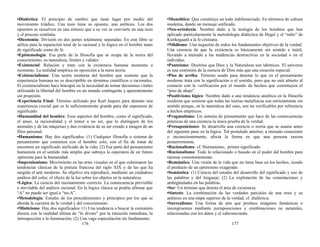 •Dialéctica: El principio de cambio que tiene lugar por medio del
movimiento triádico. Una tesis tiene su opuesto, una antítesis. Los dos
opuestos se resuelven en una síntesis que a su vez se convierte en una tesis
y el proceso continúa.
•Dicotomía: División en dos partes totalmente separadas. En este libro se
utiliza para la separación total de lo racional y lo lógico en el hombre tanto
de significado como de fe.
•Epistemología: Esa parte de la filosofía que se ocupa de la teoría del
conocimiento, su naturaleza, límites y validez.
•Existencial: Relación y trato con la existencia humana momento a
momento. La realidad empírica en oposición a la mera teoría.
•Existencialismo: Una teoría moderna del hombre que sostiene que la
experiencia humana no es descriptible en términos científicos o racionales.
El existencialismo hace hincapié en la necesidad de tomar decisiones vitales
utilizando la libertad del hombre en un mundo contingente y aparentemente
sin propósito.
•Experiencia Final: Término utilizado por Karl Jaspers para denotar una
experiencia crucial que es lo suficientemente grande para dar esperanza de
significado.
•Humanidad del hombre: Esos aspectos del hombre, como el significado,
el amor, la racionalidad y el temor a no ser, que lo distinguen de los
animales y de las máquinas y dan evidencia de su ser creado a imagen de un
Dios personal.
•Humanismo: Hay dos significados: (1) Cualquier filosofía o sistema de
pensamiento que comienza con el hombre solo, con el fin de tratar de
encontrar un significado unificado de la vida; (2) Esa parte del pensamiento
humanista en el sentido más amplio que subraya la esperanza de un futuro
optimista para la humanidad.
•Impresionismo: Movimiento en las artes visuales en el que culminaron las
tendencias clásicas de la pintura francesa del siglo XIX y de las que ha
surgido el arte moderno. Su objetivo era reproducir, mediante un cuidadoso
análisis del color, el efecto de la luz sobre los objetos en la naturaleza.
•Lógica: La ciencia del razonamiento correcto. La consecuencia previsible
e inevitable del análisis racional. En la lógica clásica se podría afirmar que
“A” no puede ser igual a “no-A”.
•Metodología: Estudio de los procedimientos y principios por los que se
aborda la cuestión de la verdad y del conocimiento.
•Misticismo: Hay dos significados: (1) Una tendencia a buscar la comunión
directa con la realidad última de “lo divino” por la intuición inmediata, la
introspección o la iluminación; (2) Una vaga especulación sin fundamento.
176
•Monolítico: Que constituye un todo indiferenciado. En términos de cultura
moderna, dando un mensaje unificado.
•Neo-ortodoxia: Nombre dado a la teología de los hombres que han
aplicado particularmente la metodología dialéctica de Hegel y el “salto” de
Kierkegaard a la fe cristiana.
•Nihilismo: Una negación de todos los fundamentos objetivos de la verdad.
Una creencia de que la existencia es básicamente sin sentido e inútil,
llevando a menudo a las tendencias destructivas en la sociedad o en el
individuo.
•Panteísmo: Doctrina que Dios y la Naturaleza son idénticos. El universo
es una extensión de la esencia de Dios más que una creación especial.
•Piso de arriba: Término usado para denotar lo que en el pensamiento
moderno trata con la significación o el sentido, pero que no está abierto al
contacto con la verificación por el mundo de hechos que constituyen el
“piso de abajo”.
•Positivismo lógico: Nombre dado a una tendencia analítica en la filosofía
moderna que sostiene que todas las teorías metafísicas son estrictamente sin
sentido porque, en la naturaleza del caso, son no verificables por referencia
a hechos empíricos.
•Pragmatismo: Un sistema de pensamiento que hace de las consecuencias
prácticas de una creencia la única prueba de la verdad.
•Presuposiciones: Se desarrolla una creencia o teoría que se asume antes
del siguiente paso en la lógica. Tal postulado anterior, a menudo consciente
o inconscientemente, afecta la forma en que una persona razona
posteriormente.
•Racionalismo: cf. Humanismo, primer significado.
•Racionalismo: Todo lo relacionado o basado en el poder del hombre para
razonar consistentemente.
•Romántica: Una visión de la vida que no tiene base en los hechos, siendo
el producto de un optimismo exagerado.
•Semántica: (1) Ciencia del estudio del desarrollo del significado y uso de
las palabras y del lenguaje; (2) La explotación de las connotaciones y
ambigüedades en las palabras.
•Ser: Un término que denota el área de existencia.
•Síntesis: La combinación de las verdades parciales de una tesis y su
antítesis en una etapa superior de la verdad, cf. dialéctica.
•Surrealismo: Una forma de arte que produce imágenes fantásticas o
incongruentes mediante juxtaposiciones y combinaciones no naturales,
relacionadas con los datos y el subconsciente.
177
 