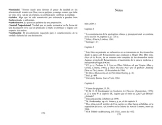 •Sustancial: Término usado para denotar el grado de sanidad en las
relaciones del hombre con Dios, con su prójimo y consigo mismo, que debe
ser visto en la vida de un cristiano, no perfecta pero visible en la realidad.
•Validez: Algo que ha sido autenticado por referencia a pruebas bien
fundamentadas y suficientes.
•Verbalización: La puesta en palabras de una proposición.
•Verdad Proposicional: Verdad que se puede comunicar en la forma de
una declaración en la cual un predicado u objeto es afirmado o negado con
respecto a un sujeto.
•Verificación: El procedimiento requerido para el establecimiento de la
verdad o falsedad de una declaración.
178
Notas
SECCIÓN I
Capítulo 1
1
La consideración de la apologética clásica y presuposicional se continúa
en la sección IV, capítulo 2, p. 125 ss.
2
Allen y Unwin, Londres, 1961.
3
Santiago 1:27.
Capítulo 2
1
Este libro no pretende ser exhaustivo en su tratamiento de los desarrollos
desde la época del Renacimiento que conducen a Hegel. Otro libro mío,
Huye de la Razón, da un resumen más completo de los desarrollos desde
Aquino, a través del Renacimiento, el nacimiento de la ciencia moderna, e
incluyendo el lugar de Kant.
2
Cf., p. ej. Profesor A. J. Ayer en What I Believe ed. por Unwin (Allen y
Unwin, Londres, 1966), y Must Morality Pay? por el profesor Anthony
Flew en The Listener, 13 de octubre de 1966.
3
El Marco Humanista ed. por Sir Julian Huxley, p. 46.
4
ibid., p. 409.
5
University Books, Nueva York, 1964.
Capítulo 3
1
Véanse las páginas 55, 59.
2
El Dr. H. R. Rookmaaker en Synthetist Art Theories (Amsterdam, 1959),
p. 23 y nota W al capítulo IX, sugiere que el título es ¿Qué? ¿de Dónde?
¿Adónde?
3
Una carta escrita en febrero de 1898.
4
Dr. Rookmaaker, op. cit. Notas n, p, aa, af del capítulo 9.
5
Dos obras con el nombre de Eva escrito en ellas fueron exhibidas en la
exposición Picasso y el Hombre en la Galería de Arte de Toronto, enero de
1964.
6
FUR THEO van Doesburg, DE STIJL, enero de 1932.
179
 