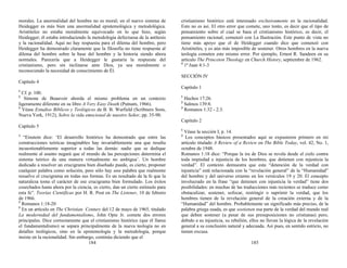 morales. La anormalidad del hombre no es moral; en el nuevo sistema de
Heidegger es más bien una anormalidad epistemológica y metodológica.
Aristóteles no estaba moralmente equivocado en lo que hizo, según
Heidegger; él estaba introduciendo la metodología defectuosa de la antítesis
y la racionalidad. Aquí no hay respuesta para el dilema del hombre, pero
Heidegger ha demostrado claramente que la filosofía no tiene respuesta al
dilema del hombre sobre la base del hombre y la historia siendo ahora
normales. Parecería que a Heidegger le gustaría la respuesta del
cristianismo, pero sin inclinarse ante Dios, ya sea moralmente o
reconociendo la necesidad de conocimiento de Él.
Capítulo 4
1
Cf. p. 100.
2
Simone de Beauvoir aborda el mismo problema en un contexto
ligeramente diferente en su libro A Very Easy Death (Putnam, 1966).
3
Véase Estudios Bíblicos y Teológicos de B. B. Warfield (Scribners Sons,
Nueva York, 1912), Sobre la vida emocional de nuestro Señor, pp. 35-90.
Capítulo 5
1
“Einstein dice: ‘El desarrollo histórico ha demostrado que entre las
construcciones teóricas imaginables hay invariablemente una que resulta
incuestionablemente superior a todas las demás: nadie que se dedique
realmente al asunto negará que el mundo de las percepciones determina el
sistema teórico de una manera virtualmente no ambigua’. Un hombre
dedicado a resolver un crucigrama bien diseñado puede, es cierto, proponer
cualquier palabra como solución, pero sólo hay una palabra que realmente
resuelve el crucigrama en todas sus formas. Es un resultado de la fe que la
naturaleza toma el carácter de ese crucigrama bien formulado. Los éxitos
cosechados hasta ahora por la ciencia, es cierto, dan un cierto estímulo para
esta fe”. Teorías Científicas por H. R. Post en The Listener, 10 de febrero
de 1966.
2
Romanos 1:18-20
3
En un artículo en The Christian Century del 12 de mayo de 1965, titulado
La modernidad del fundamentalismo, John Opie Jr. comete dos errores
principales. Dice correctamente que el cristianismo histórico (que él llama
el fundamentalismo) se separa principalmente de la nueva teología no en
detalles teológicos, sino en la epistemología y la metodología, porque
insiste en la racionalidad. Sin embargo, continúa diciendo que el
184
cristianismo histórico está interesado exclusivamente en la racionalidad.
Esto no es así. El otro error que comete, uno tonto, es decir que el tipo de
pensamiento sobre el cual se basa el cristianismo histórico, es decir, el
pensamiento racional, comenzó con La Ilustración. Este punto de vista no
tiene más apoyo que el de Heidegger cuando dice que comenzó con
Aristóteles, y es aún más imposible de sostener. Otros hombres en la nueva
teología cometen este mismo error. Por ejemplo, Ernest R. Sandeen en su
artículo The Princeton Theology en Church History, septiembre de 1962.
4
1ª Juan 4:1-3
SECCIÓN IV
Capítulo 1
1
Hechos 17:26.
2
Salmos 139:8.
3
Romanos 1:32 - 2:3.
Capítulo 2
1
Véase la sección I, p. 14.
2
Los conceptos básicos presentados aquí se expusieron primero en mi
artículo titulado A Review of a Review en The Bible Today, vol. 42, No. 1,
octubre de 1948.
Romanos 1:18 dice: “Porque la ira de Dios se revela desde el cielo contra
toda impiedad e injusticia de los hombres, que detienen con injusticia la
verdad”. El contexto demuestra que esta “detención de la verdad con
injusticia” está relacionada con la “revelación general” de la “Humanidad”
del hombre y del universo externo en los versículos 19 y 20. El concepto
involucrado en la frase “que detienen con injusticia la verdad” tiene dos
posibilidades: en muchas de las traducciones más recientes se traduce como
obstaculizar, sostener, sofocar, restringir o suprimir la verdad, que los
hombres tienen de la revelación general de la creación externa y de la
“Humanidad” del hombre. Probablemente un significado más preciso, de la
palabra griega usada, es que sostienen esa parte de la verdad del mundo real
que deben sostener (a pesar de sus presuposiciones no cristianas) pero,
debido a su injusticia, su rebelión, ellos no llevan la lógica de la revelación
general a su conclusión natural y adecuada. Así pues, en sentido estricto, no
tienen excusa.
185
 