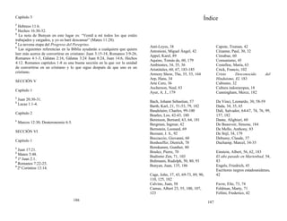 Capítulo 3
1
Hebreos 11:6.
2
Hechos 16:30-32.
3
La nota de Bunyan en este lugar es: “Venid a mí todos los que estáis
trabajados y cargados, y yo os haré descansar” (Mateo 11:28).
4
La novena etapa del Progreso del Peregrino.
5
Las siguientes referencias en la Biblia ayudarán a cualquiera que quiera
leer más acerca de convertirse en cristiano: Juan 3:15-18, Romanos 3:9-26,
Romanos 4:1-3, Gálatas 2:16, Gálatas 3:24 Juan 8:24, Juan 14:6, Hechos
4:12. Romanos capítulos 1-8 es una buena sección en la que ver la unidad
de convertirse en un cristiano y lo que sigue después de que uno es un
cristiano.
SECCIÓN V
Capítulo 1
1
Juan 20:30-31.
2
Lucas 1:1-4.
Capítulo 2
1
Marcos 12:30; Deuteronomio 6:5.
SECCIÓN VI
Capítulo 1
1
Juan 17:21.
2
Mateo 5:48.
3
1ª Juan 2:1.
4
Romanos 7:22-25.
5
2ª Corintios 13:14.
186
Índice
Anti-Leyes, 38 Capote, Truman, 42
Antonioni, Miguel Ángel, 42 Cézanne, Paul, 30, 32
Appel, Karel, 89 Cimabue, 60
Aquino, Tomás de, 60, 179 Comunismo, 45
Ambientes, 34, 35, 36 Costelloe, María, 63
Aristóteles, 60, 67, 183-185 Crick, Francis, 102
Armory Show, The, 35, 53, 164
Arp, Hans, 34
Cristo Desconocido del
Hinduismo, El, 183
Arte Cero, 36 Cubismo, 32
Ascherson, Neal, 83 Cultura indoeuropea, 18
Ayer, A. J., 179 Cunningham, Merce, 182
Bach, Johann Sebastian, 57 Da Vinci, Leonardo, 30, 58-59
Barth, Karl, 21, 51-53, 79, 182 Dada, 34, 35, 65
Baudelaire, Charles, 99-100
Beatles, Los, 42-43, 180
Dalí, Salvador, 64-67, 74, 76, 99,
157, 182
Berenson, Bernard, 63, 64, 181 Dante, Alighieri, 60
Bergman, Ingmar, 42 De Beauvoir, Simone, 184
Bernstein, Leonard, 69 De Mello, Anthony, 83
Bezzant, J. S., 92 De Stijl, 34, 179
Boccaccio, Giovanni, 60 Debussy, Claude, 37
Bonhoeffer, Dietrich, 78 Duchamp, Marcel, 34-35
Bornkamm, Gunther, 80
Boulez, Pierre, 70 Einstein, Albert, 56, 62, 183
Budismo Zen, 71, 103
Bultmann, Rudolph, 50, 80, 93
El año pasado en Marienbad, 54,
83
Bunyan, Juan, 135, 186 Engels, Friedrich, 45
Cage, John, 37, 43, 69-73, 89, 90,
Escritores negros estadounidenes,
42
110, 125, 182
Calvino, Juan, 58
Camus, Albert 23, 55, 100, 107,
Favre, Elie, 73, 74
Feldman, Marty, 71
123 Fellini, Frederico, 42
187
 