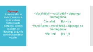 Diptongo.
Si dos vocales se
combinan en una
misma sílaba
hablamos de
diptongo. Existen
dos tipos de
diptongo según la
combinación de las
vocales
Vocal débil + vocal débil = diptongo
homogéneo
Ciu - dad Bui - tre
Vocal fuerte + vocal débil = diptongo no
homogéneo
Pei - ne pio - jo
 