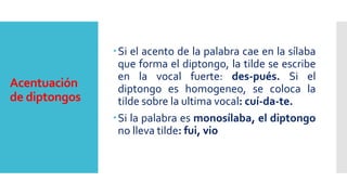 Acentuación
de diptongos
Si el acento de la palabra cae en la sílaba
que forma el diptongo, la tilde se escribe
en la vocal fuerte: des-pués. Si el
diptongo es homogeneo, se coloca la
tilde sobre la ultima vocal: cuí-da-te.
Si la palabra es monosílaba, el diptongo
no lleva tilde: fui, vio
 