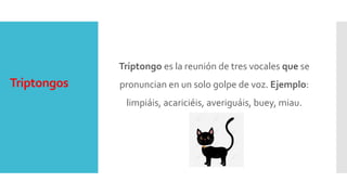 Triptongos
Triptongo es la reunión de tres vocales que se
pronuncian en un solo golpe de voz. Ejemplo:
limpiáis, acariciéis, averiguáis, buey, miau.
 