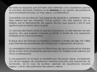 De todos los espacios que el Puerto está abriendo a los ciudadanos gracias 
al convenio del frente marítimo, el de Gamazo es, en opinión del presidente 
de la Autoridad Portuaria, el "más valioso y emblemático". 
Convertido con los años en "una especie de almacén o vertedero", Martínez 
Sieso piensa que era necesario "hacer justicia" con este espacio, por su 
belleza, por la demostración de ingenio técnico que supone y por lo que 
significa para la historia de la ciudad. 
La voluntad del Puerto ahora es que los ciudadanos, no sólo disfruten de este 
espacio, sino que puedan conocer su historia a través de una exposición 
instalada en la casa de bombas. 
El dique seco de Gamazo se empezó a construir a finales del siglo XIX (1884) 
para atender las necesidades de construcción y reparación de barcos. 
La complejidad de la obra (por las filtraciones de agua) prolongó los trabajos 
de los cuatro años inicialmente previstos hasta 23, multiplicando además por 
cinco su presupuesto. 
Su recuperación ha incluido la rehabilitación del propio dique -considerado 
uno de los vestigios de arquitectura industrial portuaria más importantes de 
Santander-, de la casa de bombas -ejemplo de arquitectura industrial 
inglesa- y de la verja perimetral (de piedra y hierro). 
 