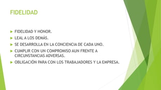 FIDELIDAD
 FIDELIDAD Y HONOR.
 LEAL A LOS DEMÁS.
 SE DESARROLLA EN LA CONCIENCIA DE CADA UNO.
 CUMPLIR CON UN COMPROMISO AUN FRENTE A
CIRCUNSTANCIAS ADVERSAS.
 OBLIGACIÓN PARA CON LOS TRABAJADORES Y LA EMPRESA.
 