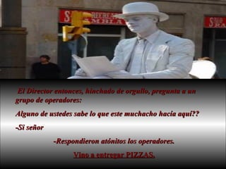 El Director entonces, hinchado de orgullo, pregunta a un grupo de operadores:  Alguno de ustedes sabe lo que este muchacho hacía aquí??  -Si señor -Respondieron atónitos los operadores. Vino a entregar PIZZAS. 