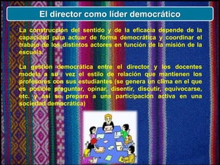 El director como líder democrático
La construcción del sentido y de la eficacia depende de la
capacidad para actuar de forma democrática y coordinar el
trabajo de los distintos actores en función de la misión de la
escuela.
La gestión democrática entre el director y los docentes
modela a su vez el estilo de relación que mantienen los
profesores con sus estudiantes (se genera un clima en el que
es posible preguntar, opinar, disentir, discutir, equivocarse,
etc. y así se prepara a una participación activa en una
sociedad democrática)
 