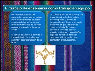 El trabajo de enseñanza como trabajo en equipo
Por las características del
proceso formativo que se realiza
en el establecimiento educativo
es necesario tomar conciencia
sobre la importancia de trabajar
con otros y acordar criterios de
acción.
El trabajo colaborativo permite el
fortalecimiento de la identidad
docente y la revalorización de su
labor.
La colaboración se construye y se
transmite a través de la cultura y
de los espacios y rutinas de
intercambio que llegan a ser parte
del forma en que se hacen las
cosas en el establecimiento
educativo y cuando esto no
sucede, el director puede diseñar
espacios de trabajo donde se
promueva el intercambio y se
compartan preocupaciones.
 