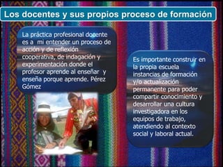 Los docentes y sus propios proceso de formación
La práctica profesional docente
es a mi entender un proceso de
acción y de reflexión
cooperativa, de indagación y
experimentación donde el
profesor aprende al enseñar y
enseña porque aprende. Pérez
Gómez
Es importante construir en
la propia escuela
instancias de formación
y/o actualización
permanente para poder
compartir conocimiento y
desarrollar una cultura
investigadora en los
equipos de trabajo,
atendiendo al contexto
social y laboral actual.
 