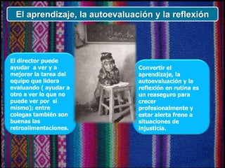 El aprendizaje, la autoevaluación y la reflexión
El director puede
ayudar a ver y a
mejorar la tarea del
equipo que lidera
evaluando ( ayudar a
otro a ver lo que no
puede ver por sí
mismo); entre
colegas también son
buenas las
retroalimentaciones.
Convertir el
aprendizaje, la
autoevaluación y la
reflexión en rutina es
un reaseguro para
crecer
profesionalmente y
estar alerta frene a
situaciones de
injusticia.
 