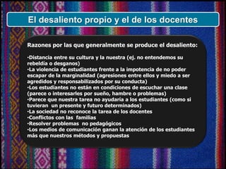 Razones por las que generalmente se produce el desaliento:
•Distancia entre su cultura y la nuestra (ej. no entendemos su
rebeldía o desganos)
•La violencia de estudiantes frente a la impotencia de no poder
escapar de la marginalidad (agresiones entre ellos y miedo a ser
agredidos y responsabilizados por su conducta)
•Los estudiantes no están en condiciones de escuchar una clase
(parece o interesarles por sueño, hambre o problemas)
•Parece que nuestra tarea no ayudaría a los estudiantes (como si
tuvieran un presente y futuro determinados)
•La sociedad no reconoce la tarea de los docentes
•Conflictos con las familias
•Resolver problemas no pedagógicos
•Los medios de comunicación ganan la atención de los estudiantes
más que nuestros métodos y propuestas
El desaliento propio y el de los docentes
 