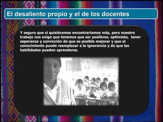 Y seguro que si quisiéramos encontraríamos más, pero nuestro
trabajo nos exige que tenemos que ser positivos, optimista, tener
esperanza y convicción de que es posible mejorar y que el
conocimiento puede reemplazar a la ignorancia y de que las
habilidades pueden aprenderse.
El desaliento propio y el de los docentes
 