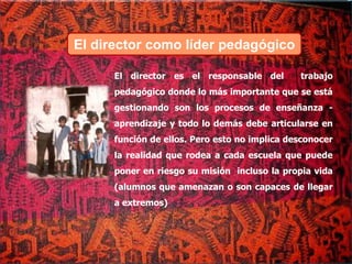 El director es el responsable del trabajo
pedagógico donde lo más importante que se está
gestionando son los procesos de enseñanza -
aprendizaje y todo lo demás debe articularse en
función de ellos. Pero esto no implica desconocer
la realidad que rodea a cada escuela que puede
poner en riesgo su misión incluso la propia vida
(alumnos que amenazan o son capaces de llegar
a extremos)
El director como líder pedagógico
 