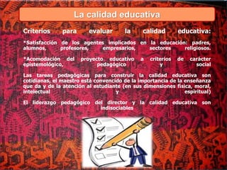 La calidad educativa
Criterios para evaluar la calidad educativa:
*Satisfacción de los agentes implicados en la educación: padres,
alumnos, profesores, empresarios, sectores religiosos.
*Acomodación del proyecto educativo a criterios de carácter
epistemológico, pedagógico y social
Las tareas pedagógicas para construir la calidad educativa son
cotidianas, el maestro está convencido de la importancia de la enseñanza
que da y de la atención al estudiante (en sus dimensiones física, moral,
intelectual y espiritual)
El liderazgo pedagógico del director y la calidad educativa son
indisociables
 