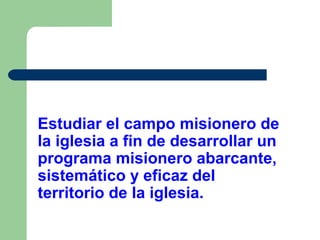 Estudiar el campo misionero de
la iglesia a fin de desarrollar un
programa misionero abarcante,
sistemático y eficaz del
territorio de la iglesia.

 