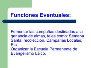 Funciones Eventuales:
Fomentar las campañas destinadas a la
ganancia de almas, tales como: Semana
Santa, recolección, Campañas Locales,
Etc.
Organizar la Escuela Permanente de
Evangelismo Laico.

 