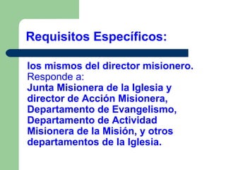 Requisitos Específicos:
los mismos del director misionero.
Responde a:
Junta Misionera de la Iglesia y
director de Acción Misionera,
Departamento de Evangelismo,
Departamento de Actividad
Misionera de la Misión, y otros
departamentos de la Iglesia.

 