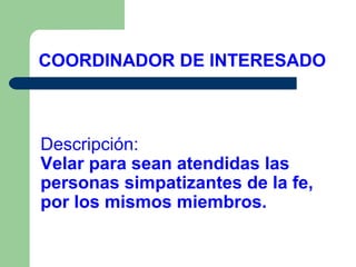COORDINADOR DE INTERESADO

Descripción:
Velar para sean atendidas las
personas simpatizantes de la fe,
por los mismos miembros.

 