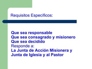 Requisitos Específicos:

Que sea responsable
Que sea consagrado y misionero
Que sea decidido
Responde a:
La Junta de Acción Misionera y
Junta de Iglesia y al Pastor

 