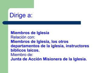 Dirige a:
Miembros de Iglesia
Relación con:
Miembros de Iglesia, los otros
departamentos de la iglesia, instructores
bíblicos laicos.
Miembro de:
Junta de Acción Misionera de la Iglesia.

 