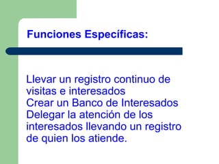 Funciones Específicas:

Llevar un registro continuo de
visitas e interesados
Crear un Banco de Interesados
Delegar la atención de los
interesados llevando un registro
de quien los atiende.

 