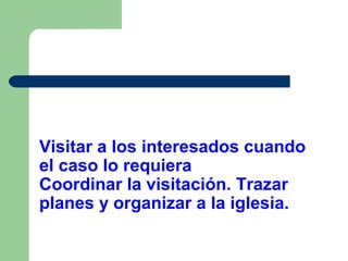 Visitar a los interesados cuando
el caso lo requiera
Coordinar la visitación. Trazar
planes y organizar a la iglesia.

 