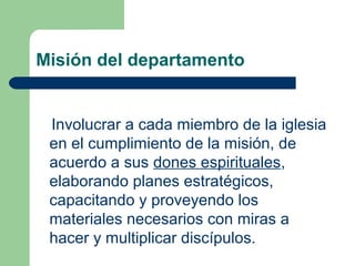 Misión del departamento

Involucrar a cada miembro de la iglesia
en el cumplimiento de la misión, de
acuerdo a sus dones espirituales,
elaborando planes estratégicos,
capacitando y proveyendo los
materiales necesarios con miras a
hacer y multiplicar discípulos.

 