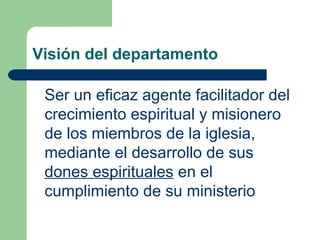 Visión del departamento
Ser un eficaz agente facilitador del
crecimiento espiritual y misionero
de los miembros de la iglesia,
mediante el desarrollo de sus
dones espirituales en el
cumplimiento de su ministerio

 