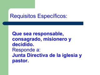 Requisitos Específicos:
Que sea responsable,
consagrado, misionero y
decidido.
Responde a:
Junta Directiva de la iglesia y
pastor.

 