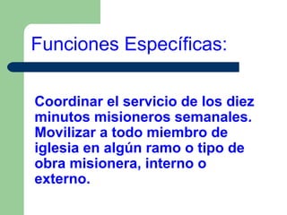 Funciones Específicas:
Coordinar el servicio de los diez
minutos misioneros semanales.
Movilizar a todo miembro de
iglesia en algún ramo o tipo de
obra misionera, interno o
externo.

 