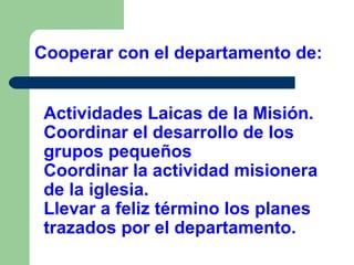 Cooperar con el departamento de:
Actividades Laicas de la Misión.
Coordinar el desarrollo de los
grupos pequeños
Coordinar la actividad misionera
de la iglesia.
Llevar a feliz término los planes
trazados por el departamento.

 