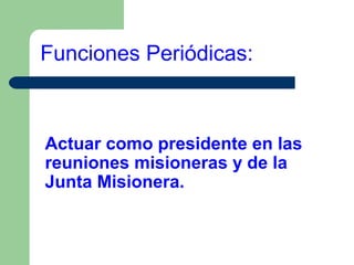 Funciones Periódicas:

Actuar como presidente en las
reuniones misioneras y de la
Junta Misionera.

 