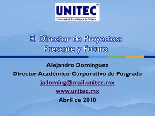 El Director de Proyectos:
         Presente y Futuro
            Alejandro Domínguez
Director Académico Corporativo de Posgrado
          jadoming@mail.unitec.mx
               www.unitec.mx
                Abril de 2010
 