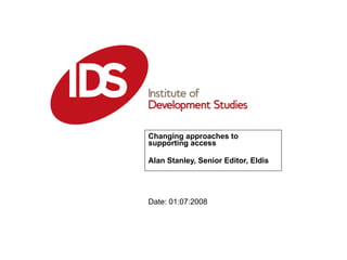 Changing approaches to supporting access Alan Stanley, Senior Editor, Eldis Date: 01:07:2008 