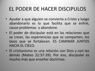 EL PODER DE HACER DISCIPULOS
• Ayudar a que alguien se convierta a Cristo y luego
abandonarlo es lo que facilita que se enfríe,
cause problemas y abandone.
• El poder de discipular está en las relaciones que
se crean, las experiencias que se comparten, los
lazos que se fortalecen. ES CAMINAR JUNTOS
HACIA EL CIELO.
• El cristianismo es una relación con Dios y con los
demás (Mateo 22:37-39). Por eso, discipular es
mucho más que enseñar doctrinas.
 